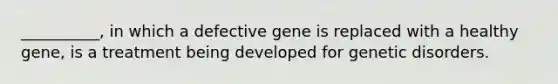 __________, in which a defective gene is replaced with a healthy gene, is a treatment being developed for genetic disorders.