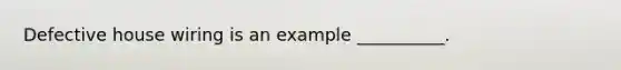 Defective house wiring is an example __________.