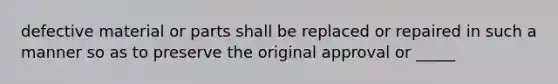 defective material or parts shall be replaced or repaired in such a manner so as to preserve the original approval or _____