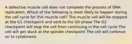 A defective muscle cell does not complete the process of DNA replication. Which of the following is most likely to happen during the cell cycle for this muscle cell? The muscle cell will be stopped at the G1 checkpoint and sent to the G0 phase The G2 checkpoint will stop the cell from continuing in the cell cycle The cell will get stuck at the spindle checkpoint The cell will continue on to cytokinesis