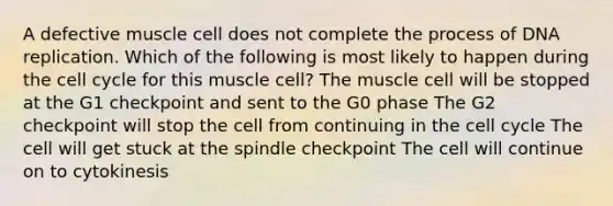 A defective muscle cell does not complete the process of DNA replication. Which of the following is most likely to happen during the cell cycle for this muscle cell? The muscle cell will be stopped at the G1 checkpoint and sent to the G0 phase The G2 checkpoint will stop the cell from continuing in the cell cycle The cell will get stuck at the spindle checkpoint The cell will continue on to cytokinesis