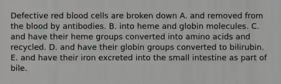 Defective red blood cells are broken down A. and removed from the blood by antibodies. B. into heme and globin molecules. C. and have their heme groups converted into amino acids and recycled. D. and have their globin groups converted to bilirubin. E. and have their iron excreted into the small intestine as part of bile.