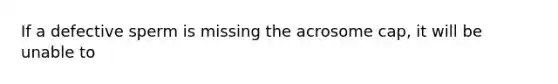 If a defective sperm is missing the acrosome cap, it will be unable to