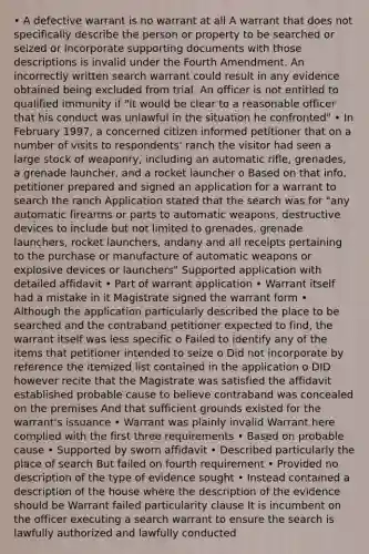 • A defective warrant is no warrant at all A warrant that does not specifically describe the person or property to be searched or seized or incorporate supporting documents with those descriptions is invalid under the Fourth Amendment. An incorrectly written search warrant could result in any evidence obtained being excluded from trial. An officer is not entitled to qualified immunity if "it would be clear to a reasonable officer that his conduct was unlawful in the situation he confronted" • In February 1997, a concerned citizen informed petitioner that on a number of visits to respondents' ranch the visitor had seen a large stock of weaponry, including an automatic rifle, grenades, a grenade launcher, and a rocket launcher o Based on that info, petitioner prepared and signed an application for a warrant to search the ranch Application stated that the search was for "any automatic firearms or parts to automatic weapons, destructive devices to include but not limited to grenades, grenade launchers, rocket launchers, andany and all receipts pertaining to the purchase or manufacture of automatic weapons or explosive devices or launchers" Supported application with detailed affidavit • Part of warrant application • Warrant itself had a mistake in it Magistrate signed the warrant form • Although the application particularly described the place to be searched and the contraband petitioner expected to find, the warrant itself was less specific o Failed to identify any of the items that petitioner intended to seize o Did not incorporate by reference the itemized list contained in the application o DID however recite that the Magistrate was satisfied the affidavit established probable cause to believe contraband was concealed on the premises And that sufficient grounds existed for the warrant's issuance • Warrant was plainly invalid Warrant here complied with the first three requirements • Based on probable cause • Supported by sworn affidavit • Described particularly the place of search But failed on fourth requirement • Provided no description of the type of evidence sought • Instead contained a description of the house where the description of the evidence should be Warrant failed particularity clause It is incumbent on the officer executing a search warrant to ensure the search is lawfully authorized and lawfully conducted