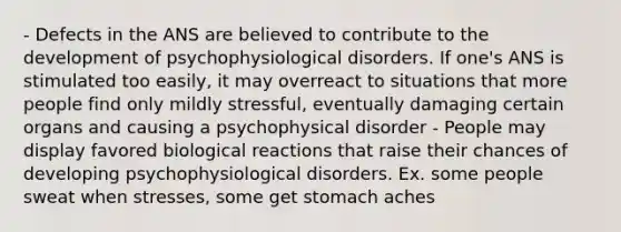 - Defects in the ANS are believed to contribute to the development of psychophysiological disorders. If one's ANS is stimulated too easily, it may overreact to situations that more people find only mildly stressful, eventually damaging certain organs and causing a psychophysical disorder - People may display favored biological reactions that raise their chances of developing psychophysiological disorders. Ex. some people sweat when stresses, some get stomach aches