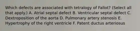 Which defects are associated with tetralogy of Fallot? (Select all that apply.) A. Atrial septal defect B. Ventricular septal defect C. Dextroposition of the aorta D. Pulmonary artery stenosis E. Hypertrophy of the right ventricle F. Patent ductus arteriosus