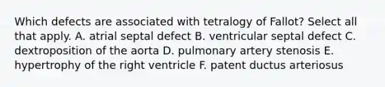 Which defects are associated with tetralogy of Fallot? Select all that apply. A. atrial septal defect B. ventricular septal defect C. dextroposition of the aorta D. pulmonary artery stenosis E. hypertrophy of the right ventricle F. patent ductus arteriosus