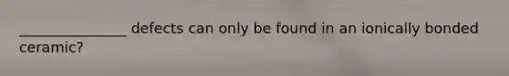 _______________ defects can only be found in an ionically bonded ceramic?