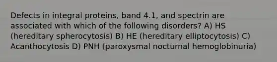 Defects in integral proteins, band 4.1, and spectrin are associated with which of the following disorders? A) HS (hereditary spherocytosis) B) HE (hereditary elliptocytosis) C) Acanthocytosis D) PNH (paroxysmal nocturnal hemoglobinuria)