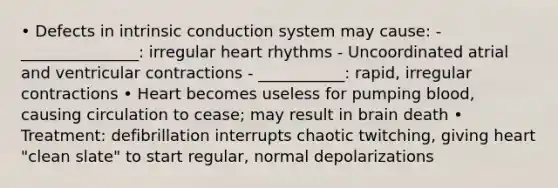 • Defects in intrinsic conduction system may cause: - _______________: irregular heart rhythms - Uncoordinated atrial and ventricular contractions - ___________: rapid, irregular contractions • Heart becomes useless for pumping blood, causing circulation to cease; may result in brain death • Treatment: defibrillation interrupts chaotic twitching, giving heart "clean slate" to start regular, normal depolarizations