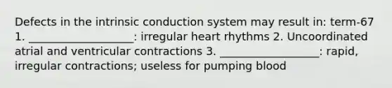 Defects in the intrinsic conduction system may result in: term-67 1. ___________________: irregular heart rhythms 2. Uncoordinated atrial and ventricular contractions 3. __________________: rapid, irregular contractions; useless for pumping blood