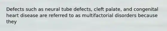 Defects such as neural tube defects, cleft palate, and congenital heart disease are referred to as multifactorial disorders because they