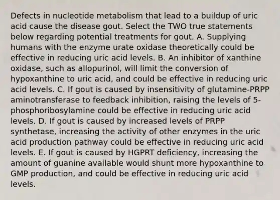 Defects in nucleotide metabolism that lead to a buildup of uric acid cause the disease gout. Select the TWO true statements below regarding potential treatments for gout. A. Supplying humans with the enzyme urate oxidase theoretically could be effective in reducing uric acid levels. B. An inhibitor of xanthine oxidase, such as allopurinol, will limit the conversion of hypoxanthine to uric acid, and could be effective in reducing uric acid levels. C. If gout is caused by insensitivity of glutamine-PRPP aminotransferase to feedback inhibition, raising the levels of 5-phosphoribosylamine could be effective in reducing uric acid levels. D. If gout is caused by increased levels of PRPP synthetase, increasing the activity of other enzymes in the uric acid production pathway could be effective in reducing uric acid levels. E. If gout is caused by HGPRT deficiency, increasing the amount of guanine available would shunt more hypoxanthine to GMP production, and could be effective in reducing uric acid levels.