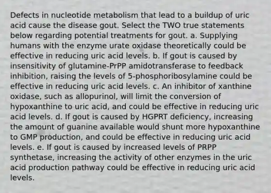 Defects in nucleotide metabolism that lead to a buildup of uric acid cause the disease gout. Select the TWO true statements below regarding potential treatments for gout. a. Supplying humans with the enzyme urate oxidase theoretically could be effective in reducing uric acid levels. b. If gout is caused by insensitivity of glutamine-PrPP amidotransferase to feedback inhibition, raising the levels of 5-phosphoribosylamine could be effective in reducing uric acid levels. c. An inhibitor of xanthine oxidase, such as allopurinol, will limit the conversion of hypoxanthine to uric acid, and could be effective in reducing uric acid levels. d. If gout is caused by HGPRT deficiency, increasing the amount of guanine available would shunt more hypoxanthine to GMP production, and could be effective in reducing uric acid levels. e. If gout is caused by increased levels of PRPP synthetase, increasing the activity of other enzymes in the uric acid production pathway could be effective in reducing uric acid levels.