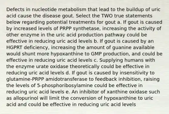 Defects in nucleotide metabolism that lead to the buildup of uric acid cause the disease gout. Select the TWO true statements below regarding potential treatments for gout a. If gout is caused by increased levels of PRPP synthetase, increasing the activity of other enzyme in the uric acid production pathway could be effective in reducing uric acid levels b. If gout is caused by an HGPRT deficiency, increasing the amount of guanine available would shunt more hypoxanthine to GMP production, and could be effective in reducing uric acid levels c. Supplying humans with the enzyme urate oxidase theoretically could be effective in reducing uric acid levels d. If gout is caused by insensitivity to glutamine-PRPP amidotransferase to feedback inhibition, raising the levels of 5-phosphoribosylamine could be effective in reducing uric acid levels e. An inhibitor of xanthine oxidase such as allopurinol will limit the conversion of hypoxanthine to uric acid and could be effective in reducing uric acid levels