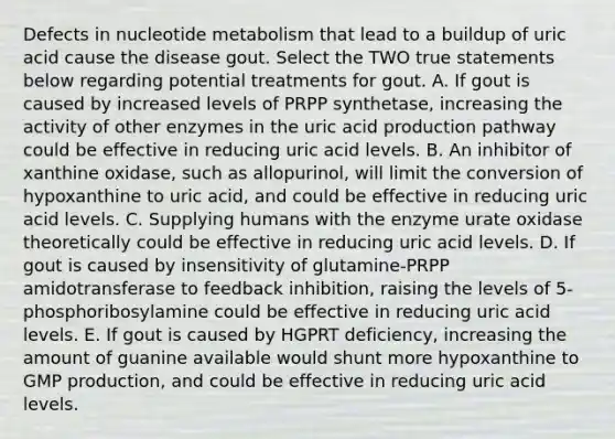 Defects in nucleotide metabolism that lead to a buildup of uric acid cause the disease gout. Select the TWO true statements below regarding potential treatments for gout. A. If gout is caused by increased levels of PRPP synthetase, increasing the activity of other enzymes in the uric acid production pathway could be effective in reducing uric acid levels. B. An inhibitor of xanthine oxidase, such as allopurinol, will limit the conversion of hypoxanthine to uric acid, and could be effective in reducing uric acid levels. C. Supplying humans with the enzyme urate oxidase theoretically could be effective in reducing uric acid levels. D. If gout is caused by insensitivity of glutamine-PRPP amidotransferase to feedback inhibition, raising the levels of 5-phosphoribosylamine could be effective in reducing uric acid levels. E. If gout is caused by HGPRT deficiency, increasing the amount of guanine available would shunt more hypoxanthine to GMP production, and could be effective in reducing uric acid levels.