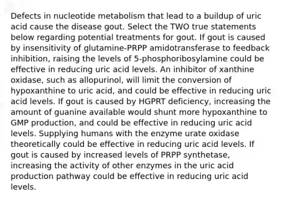 Defects in nucleotide metabolism that lead to a buildup of uric acid cause the disease gout. Select the TWO true statements below regarding potential treatments for gout. If gout is caused by insensitivity of glutamine-PRPP amidotransferase to feedback inhibition, raising the levels of 5-phosphoribosylamine could be effective in reducing uric acid levels. An inhibitor of xanthine oxidase, such as allopurinol, will limit the conversion of hypoxanthine to uric acid, and could be effective in reducing uric acid levels. If gout is caused by HGPRT deficiency, increasing the amount of guanine available would shunt more hypoxanthine to GMP production, and could be effective in reducing uric acid levels. Supplying humans with the enzyme urate oxidase theoretically could be effective in reducing uric acid levels. If gout is caused by increased levels of PRPP synthetase, increasing the activity of other enzymes in the uric acid production pathway could be effective in reducing uric acid levels.