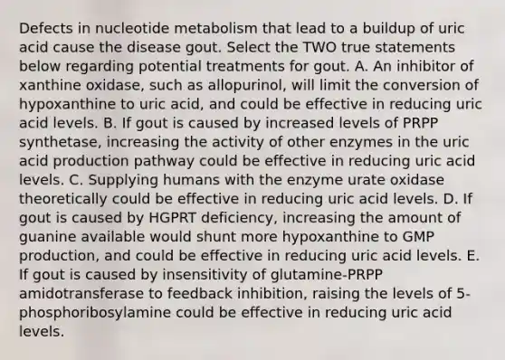 Defects in nucleotide metabolism that lead to a buildup of uric acid cause the disease gout. Select the TWO true statements below regarding potential treatments for gout. A. An inhibitor of xanthine oxidase, such as allopurinol, will limit the conversion of hypoxanthine to uric acid, and could be effective in reducing uric acid levels. B. If gout is caused by increased levels of PRPP synthetase, increasing the activity of other enzymes in the uric acid production pathway could be effective in reducing uric acid levels. C. Supplying humans with the enzyme urate oxidase theoretically could be effective in reducing uric acid levels. D. If gout is caused by HGPRT deficiency, increasing the amount of guanine available would shunt more hypoxanthine to GMP production, and could be effective in reducing uric acid levels. E. If gout is caused by insensitivity of glutamine-PRPP amidotransferase to feedback inhibition, raising the levels of 5-phosphoribosylamine could be effective in reducing uric acid levels.