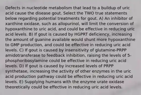 Defects in nucleotide metabolism that lead to a buildup of uric acid cause the disease gout. Select the TWO true statements below regarding potential treatments for gout. A) An inhibitor of xanthine oxidase, such as allopurinol, will limit the conversion of hypoxanthine to uric acid, and could be effective in reducing uric acid levels. B) If gout is caused by HGPRT deficiency, increasing the amount of guanine available would shunt more hypoxanthine to GMP production, and could be effective in reducing uric acid levels. C) If gout is caused by insensitivity of glutamine-PRPP amidotransferase to feedback inhibition, raising the levels of 5-phosphoribosylamine could be effective in reducing uric acid levels. D) If gout is caused by increased levels of PRPP synthetase, increasing the activity of other enzymes in the uric acid production pathway could be effective in reducing uric acid levels. E) Supplying humans with the enzyme urate oxidase theoretically could be effective in reducing uric acid levels.