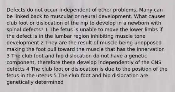 Defects do not occur independent of other problems. Many can be linked back to muscular or neural development. What causes club foot or dislocation of the hip to develop in a newborn with spinal defects? 1 The fetus is unable to move the lower limbs if the defect is in the lumbar region inhibiting muscle tone development 2 They are the result of muscle being unopposed making the foot pull toward the muscle that has the innervation 3 The club foot and hip dislocation do not have a genetic component, therefore these develop independently of the CNS defects 4 The club foot or dislocation is due to the position of the fetus in the uterus 5 The club foot and hip dislocation are genetically determined