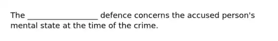 The __________________ defence concerns the accused person's mental state at the time of the crime.