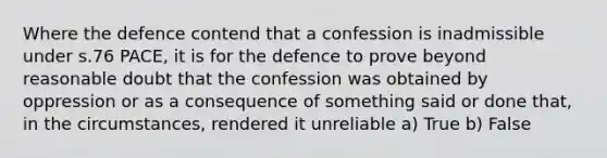 Where the defence contend that a confession is inadmissible under s.76 PACE, it is for the defence to prove beyond reasonable doubt that the confession was obtained by oppression or as a consequence of something said or done that, in the circumstances, rendered it unreliable a) True b) False