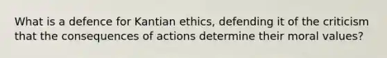 What is a defence for Kantian ethics, defending it of the criticism that the consequences of actions determine their moral values?