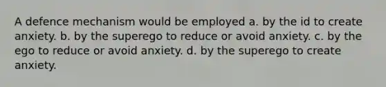 A defence mechanism would be employed a. by the id to create anxiety. b. by the superego to reduce or avoid anxiety. c. by the ego to reduce or avoid anxiety. d. by the superego to create anxiety.