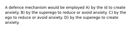 A defence mechanism would be employed A) by the id to create anxiety. B) by the superego to reduce or avoid anxiety. C) by the ego to reduce or avoid anxiety. D) by the superego to create anxiety.