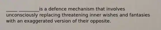 _____ _________is a defence mechanism that involves unconsciously replacing threatening inner wishes and fantasies with an exaggerated version of their opposite.