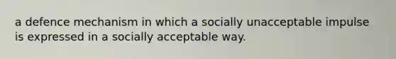 a defence mechanism in which a socially unacceptable impulse is expressed in a socially acceptable way.