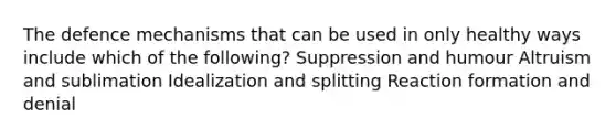 The defence mechanisms that can be used in only healthy ways include which of the following? Suppression and humour Altruism and sublimation Idealization and splitting Reaction formation and denial