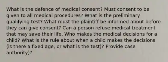 What is the defence of medical consent? Must consent to be given to all medical procedures? What is the preliminary qualifying test? What must the plaintiff be informed about before they can give consent? Can a person refuse medical treatment that may save their life. Who makes the medical decisions for a child? What is the rule about when a child makes the decisions (is there a fixed age, or what is the test)? Provide case authority)?