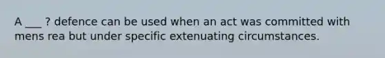 A ___ ? defence can be used when an act was committed with mens rea but under specific extenuating circumstances.