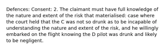 Defences: Consent: 2. The claimant must have full knowledge of the nature and extent of the risk that materialised: case where the court held that the C was not so drunk as to be incapable of understanding the nature and extent of the risk, and he willingly embarked on the flight knowing the D pilot was drunk and likely to be negligent.