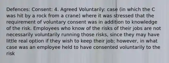 Defences: Consent: 4. Agreed Voluntarily: case (in which the C was hit by a rock from a crane) where it was stressed that the requirement of voluntary consent was in addition to knowledge of the risk. Employees who know of the risks of their jobs are not necessarily voluntarily running those risks, since they may have little real option if they wish to keep their job; however, in what case was an employee held to have consented voluntarily to the risk