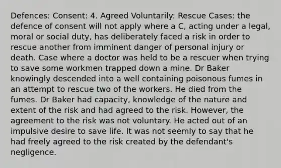 Defences: Consent: 4. Agreed Voluntarily: Rescue Cases: the defence of consent will not apply where a C, acting under a legal, moral or social duty, has deliberately faced a risk in order to rescue another from imminent danger of personal injury or death. Case where a doctor was held to be a rescuer when trying to save some workmen trapped down a mine. Dr Baker knowingly descended into a well containing poisonous fumes in an attempt to rescue two of the workers. He died from the fumes. Dr Baker had capacity, knowledge of the nature and extent of the risk and had agreed to the risk. However, the agreement to the risk was not voluntary. He acted out of an impulsive desire to save life. It was not seemly to say that he had freely agreed to the risk created by the defendant's negligence.