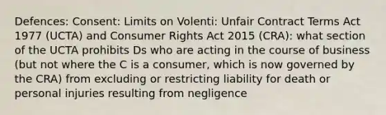 Defences: Consent: Limits on Volenti: Unfair Contract Terms Act 1977 (UCTA) and Consumer Rights Act 2015 (CRA): what section of the UCTA prohibits Ds who are acting in the course of business (but not where the C is a consumer, which is now governed by the CRA) from excluding or restricting liability for death or personal injuries resulting from negligence