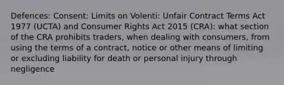 Defences: Consent: Limits on Volenti: Unfair Contract Terms Act 1977 (UCTA) and Consumer Rights Act 2015 (CRA): what section of the CRA prohibits traders, when dealing with consumers, from using the terms of a contract, notice or other means of limiting or excluding liability for death or personal injury through negligence