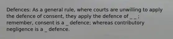 Defences: As a general rule, where courts are unwilling to apply the defence of consent, they apply the defence of _ _ ; remember, consent is a _ defence; whereas contributory negligence is a _ defence.