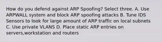 How do you defend against ARP Spoofing? Select three. A. Use ARPWALL system and block ARP spoofing attacks B. Tune IDS Sensors to look for large amount of ARP traffic on local subnets C. Use private VLANS D. Place static ARP entries on servers,workstation and routers