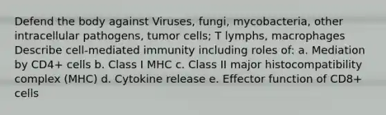 Defend the body against Viruses, fungi, mycobacteria, other intracellular pathogens, tumor cells; T lymphs, macrophages Describe cell-mediated immunity including roles of: a. Mediation by CD4+ cells b. Class I MHC c. Class II major histocompatibility complex (MHC) d. Cytokine release e. Effector function of CD8+ cells