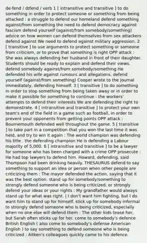 de‧fend / dɪfend / verb 1 [ intransitive and transitive ] to do something in order to protect someone or something from being attacked : a struggle to defend our homeland defend something against/from something the need to defend democracy against fascism defend yourself (against/from somebody/something) advice on how women can defend themselves from sex attackers defend against We need to defend against military aggression. 2 [ transitive ] to use arguments to protect something or someone from criticism, or to prove that something is right OPP attack : She was always defending her husband in front of their daughter. Students should be ready to explain and defend their views. defend somebody against/from somebody/something He defended his wife against rumours and allegations. defend yourself (against/from something) Cooper wrote to the journal immediately, defending himself. 3 [ transitive ] to do something in order to stop something from being taken away or in order to make it possible for something to continue : the workers' attempts to defend their interests We are defending the right to demonstrate. 4 [ intransitive and transitive ] to protect your own team's end of the field in a game such as football, in order to prevent your opponents from getting points OPP attack : Bournemouth defended well throughout the game. 5 [ transitive ] to take part in a competition that you won the last time it was held, and try to win it again : The world champion was defending his title . the defending champion He is defending a Labour majority of 5,000. 6 [ intransitive and transitive ] to be a lawyer for someone who has been charged with a crime OPP prosecute : He had top lawyers to defend him. Howard, defending, said Thompson had been drinking heavily. THESAURUS defend to say something to support an idea or person when other people are criticizing them : The mayor defended the action, saying that it was the best option. stand up for somebody/something to strongly defend someone who is being criticized, or strongly defend your ideas or your rights : My grandfather would always stand up for what was right. | I don't want him fighting, but I do want him to stand up for himself. stick up for somebody informal to strongly defend someone who is being criticized, especially when no one else will defend them : The other kids tease her, but Sarah often sticks up for her. come to somebody's defence British English ( also come to somebody's defense American English ) to say something to defend someone who is being criticized : Aitken's colleagues quickly came to his defence.