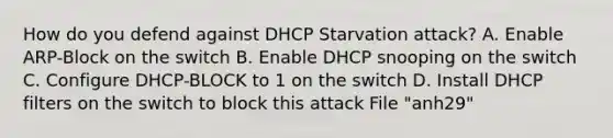 How do you defend against DHCP Starvation attack? A. Enable ARP-Block on the switch B. Enable DHCP snooping on the switch C. Configure DHCP-BLOCK to 1 on the switch D. Install DHCP filters on the switch to block this attack File "anh29"