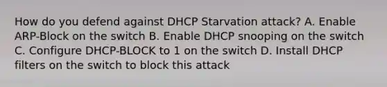 How do you defend against DHCP Starvation attack? A. Enable ARP-Block on the switch B. Enable DHCP snooping on the switch C. Configure DHCP-BLOCK to 1 on the switch D. Install DHCP filters on the switch to block this attack