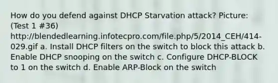 How do you defend against DHCP Starvation attack? Picture: (Test 1 #36) http://blendedlearning.infotecpro.com/file.php/5/2014_CEH/414-029.gif a. Install DHCP filters on the switch to block this attack b. Enable DHCP snooping on the switch c. Configure DHCP-BLOCK to 1 on the switch d. Enable ARP-Block on the switch