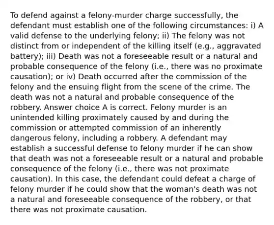 To defend against a felony-murder charge successfully, the defendant must establish one of the following circumstances: i) A valid defense to the underlying felony; ii) The felony was not distinct from or independent of the killing itself (e.g., aggravated battery); iii) Death was not a foreseeable result or a natural and probable consequence of the felony (i.e., there was no proximate causation); or iv) Death occurred after the commission of the felony and the ensuing flight from the scene of the crime. The death was not a natural and probable consequence of the robbery. Answer choice A is correct. Felony murder is an unintended killing proximately caused by and during the commission or attempted commission of an inherently dangerous felony, including a robbery. A defendant may establish a successful defense to felony murder if he can show that death was not a foreseeable result or a natural and probable consequence of the felony (i.e., there was not proximate causation). In this case, the defendant could defeat a charge of felony murder if he could show that the woman's death was not a natural and foreseeable consequence of the robbery, or that there was not proximate causation.