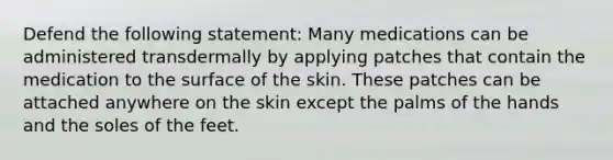 Defend the following statement: Many medications can be administered transdermally by applying patches that contain the medication to the surface of the skin. These patches can be attached anywhere on the skin except the palms of the hands and the soles of the feet.