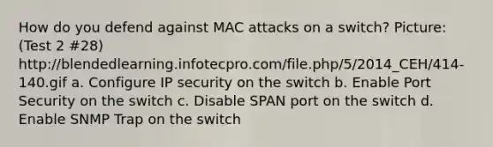 How do you defend against MAC attacks on a switch? Picture: (Test 2 #28) http://blendedlearning.infotecpro.com/file.php/5/2014_CEH/414-140.gif a. Configure IP security on the switch b. Enable Port Security on the switch c. Disable SPAN port on the switch d. Enable SNMP Trap on the switch