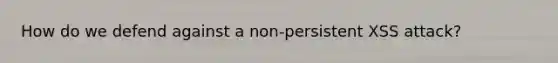 How do we defend against a non-persistent XSS attack?